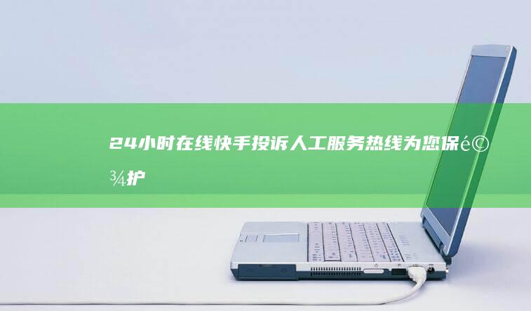 24小时在线！快手投诉人工服务热线为您保驾护航